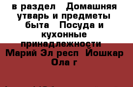  в раздел : Домашняя утварь и предметы быта » Посуда и кухонные принадлежности . Марий Эл респ.,Йошкар-Ола г.